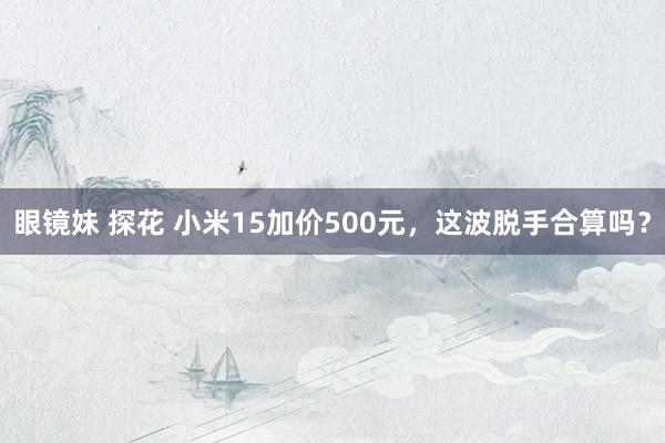 眼镜妹 探花 小米15加价500元，这波脱手合算吗？