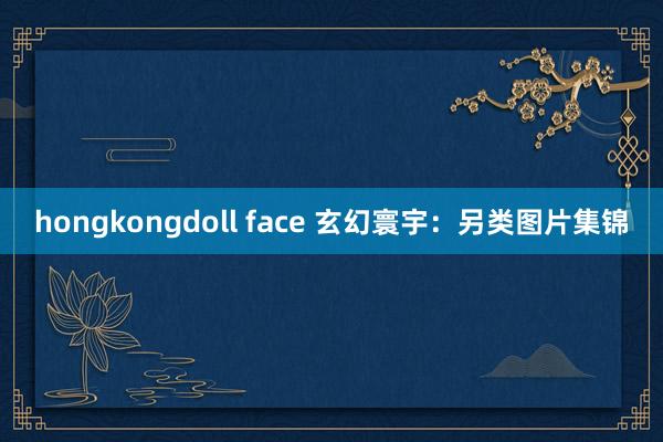 hongkongdoll face 玄幻寰宇：另类图片集锦