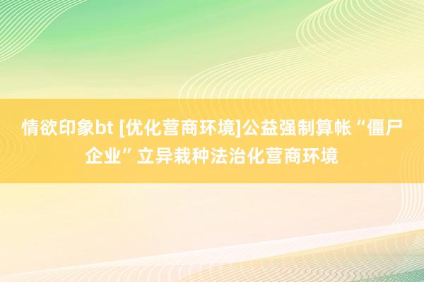 情欲印象bt [优化营商环境]公益强制算帐“僵尸企业”立异栽种法治化营商环境