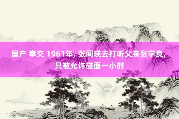 国产 拳交 1961年， 张闾瑛去打听父亲张学良， 只被允许碰面一小时