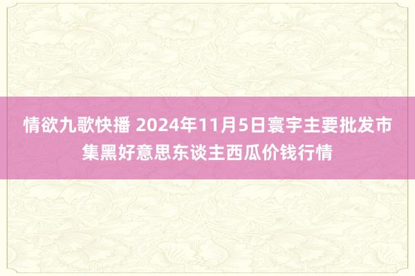 情欲九歌快播 2024年11月5日寰宇主要批发市集黑好意思东谈主西瓜价钱行情