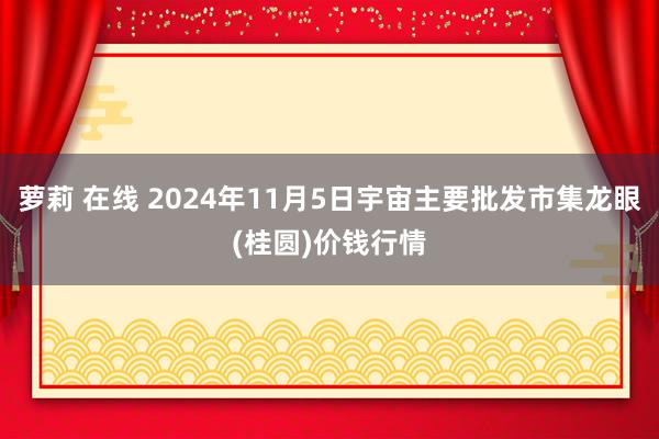 萝莉 在线 2024年11月5日宇宙主要批发市集龙眼(桂圆)价钱行情