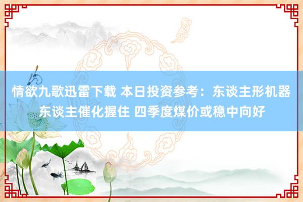 情欲九歌迅雷下载 本日投资参考：东谈主形机器东谈主催化握住 四季度煤价或稳中向好