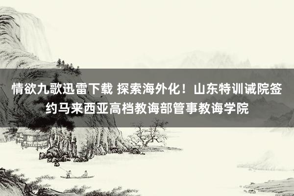 情欲九歌迅雷下载 探索海外化！山东特训诫院签约马来西亚高档教诲部管事教诲学院