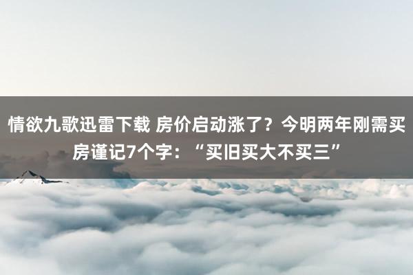 情欲九歌迅雷下载 房价启动涨了？今明两年刚需买房谨记7个字：“买旧买大不买三”