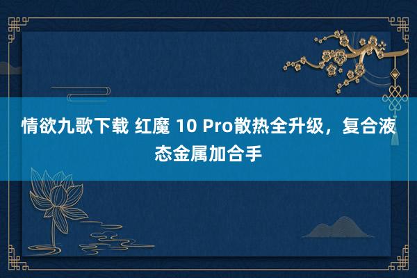 情欲九歌下载 红魔 10 Pro散热全升级，复合液态金属加合手