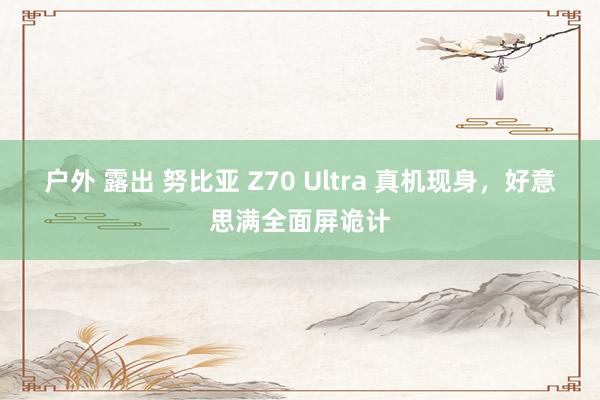 户外 露出 努比亚 Z70 Ultra 真机现身，好意思满全面屏诡计