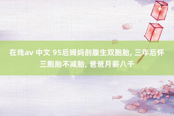 在线av 中文 95后姆妈剖腹生双胞胎， 三年后怀三胞胎不减胎， 爸爸月薪八千