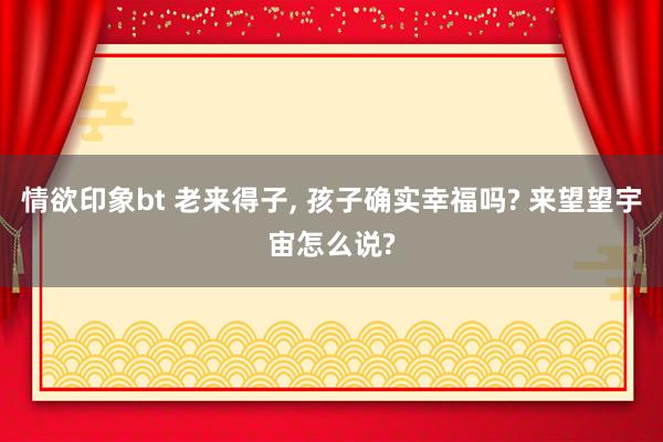 情欲印象bt 老来得子， 孩子确实幸福吗? 来望望宇宙怎么说?