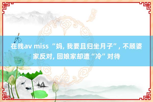 在线av miss “妈， 我要且归坐月子”， 不顾婆家反对， 回娘家却遭“冷”对待