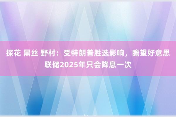 探花 黑丝 野村：受特朗普胜选影响，瞻望好意思联储2025年只会降息一次