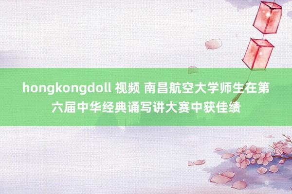 hongkongdoll 视频 南昌航空大学师生在第六届中华经典诵写讲大赛中获佳绩