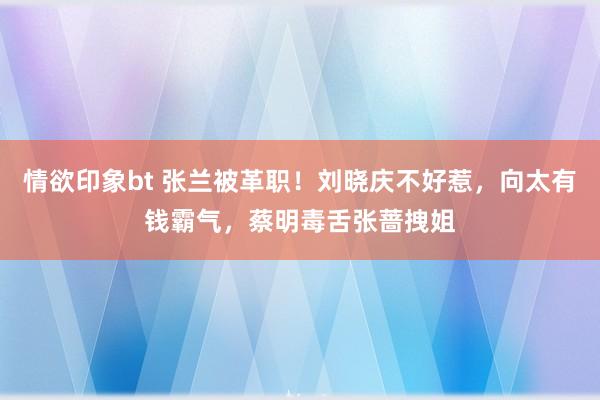 情欲印象bt 张兰被革职！刘晓庆不好惹，向太有钱霸气，蔡明毒舌张蔷拽姐