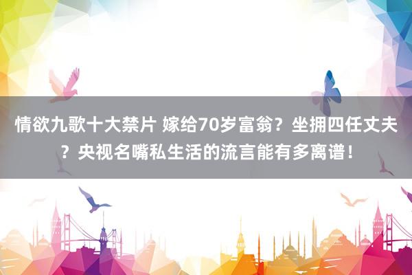 情欲九歌十大禁片 嫁给70岁富翁？坐拥四任丈夫？央视名嘴私生活的流言能有多离谱！