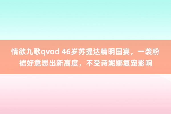 情欲九歌qvod 46岁苏提达精明国宴，一袭粉裙好意思出新高度，不受诗妮娜复宠影响