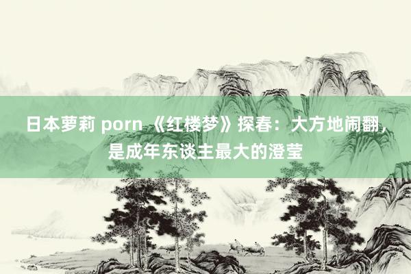 日本萝莉 porn 《红楼梦》探春：大方地闹翻，是成年东谈主最大的澄莹