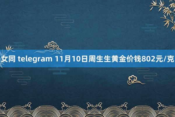 女同 telegram 11月10日周生生黄金价钱802元/克