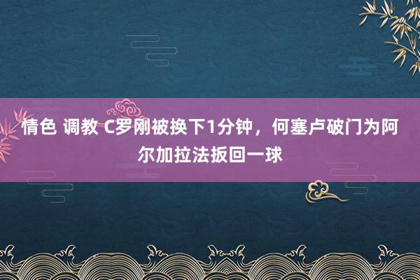 情色 调教 C罗刚被换下1分钟，何塞卢破门为阿尔加拉法扳回一球