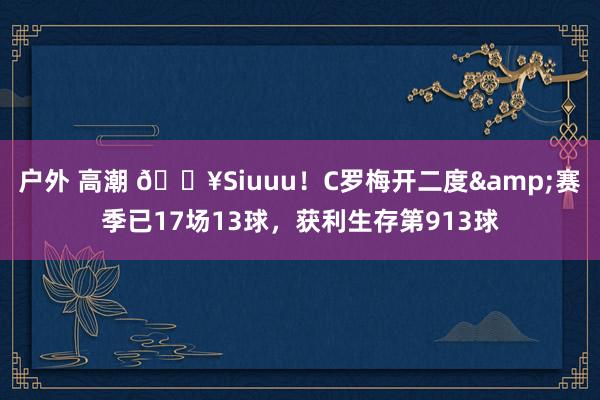 户外 高潮 🔥Siuuu！C罗梅开二度&赛季已17场13球，获利生存第913球