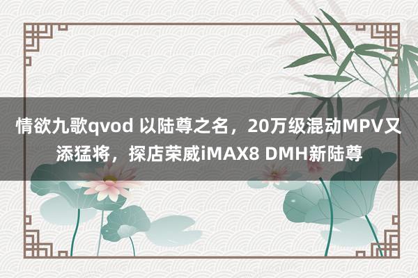 情欲九歌qvod 以陆尊之名，20万级混动MPV又添猛将，探店荣威iMAX8 DMH新陆尊