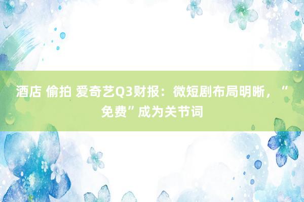 酒店 偷拍 爱奇艺Q3财报：微短剧布局明晰，“免费”成为关节词