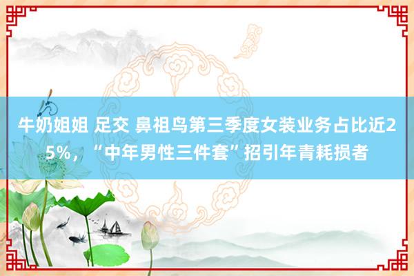 牛奶姐姐 足交 鼻祖鸟第三季度女装业务占比近25%，“中年男性三件套”招引年青耗损者