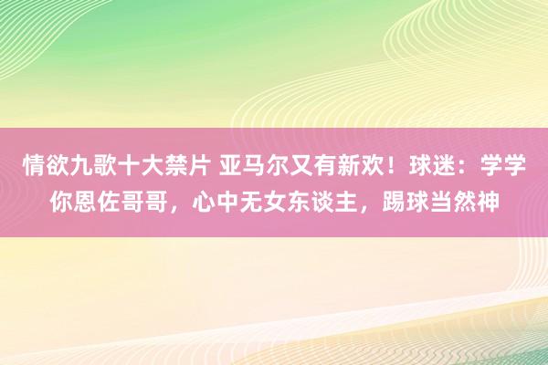 情欲九歌十大禁片 亚马尔又有新欢！球迷：学学你恩佐哥哥，心中无女东谈主，踢球当然神