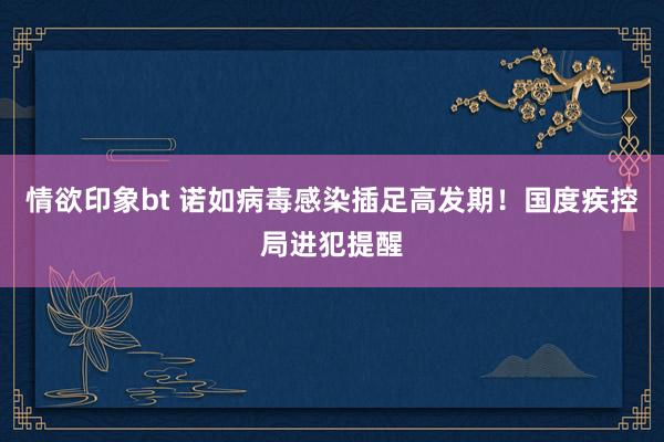 情欲印象bt 诺如病毒感染插足高发期！国度疾控局进犯提醒