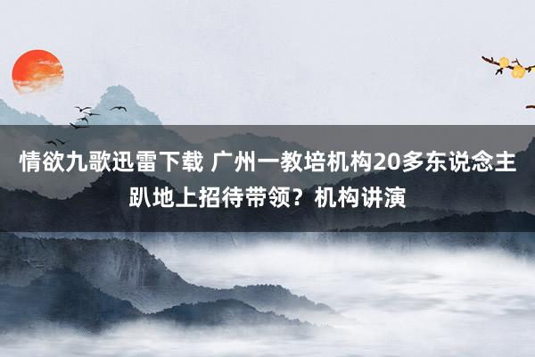 情欲九歌迅雷下载 广州一教培机构20多东说念主趴地上招待带领？机构讲演