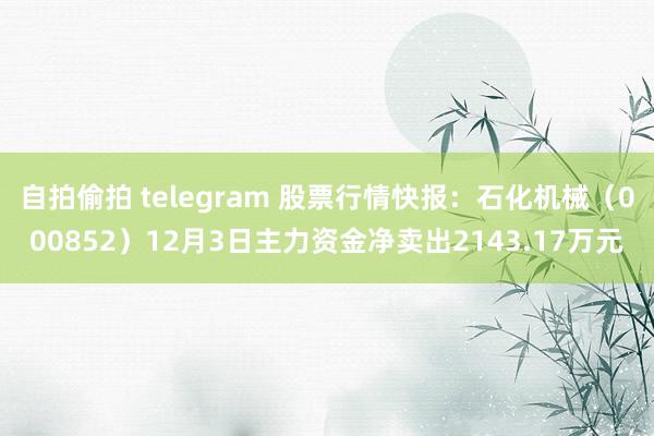 自拍偷拍 telegram 股票行情快报：石化机械（000852）12月3日主力资金净卖出2143.17万元