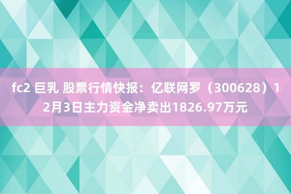 fc2 巨乳 股票行情快报：亿联网罗（300628）12月3日主力资金净卖出1826.97万元