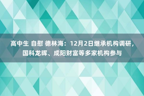 高中生 自慰 德林海：12月2日继承机构调研，国科龙晖、成阳财富等多家机构参与