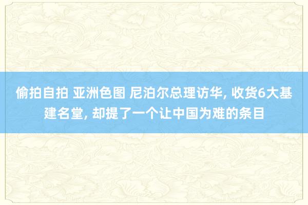 偷拍自拍 亚洲色图 尼泊尔总理访华， 收货6大基建名堂， 却提了一个让中国为难的条目