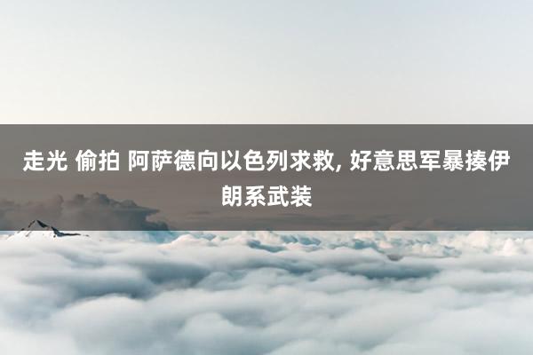 走光 偷拍 阿萨德向以色列求救， 好意思军暴揍伊朗系武装