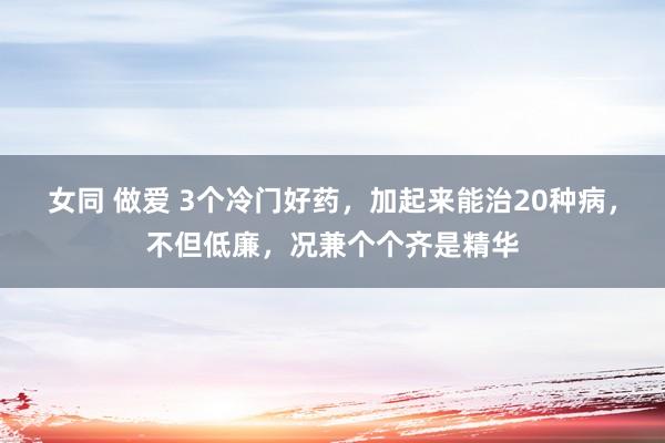 女同 做爱 3个冷门好药，加起来能治20种病，不但低廉，况兼个个齐是精华