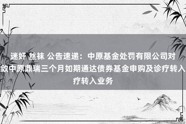 迷奸 丝袜 公告速递：中原基金处罚有限公司对于收敛中原鼎瑞三个月如期通达债券基金申购及诊疗转入业务