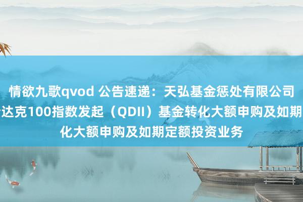 情欲九歌qvod 公告速递：天弘基金惩处有限公司对于天弘纳斯达克100指数发起（QDII）基金转化大额申购及如期定额投资业务