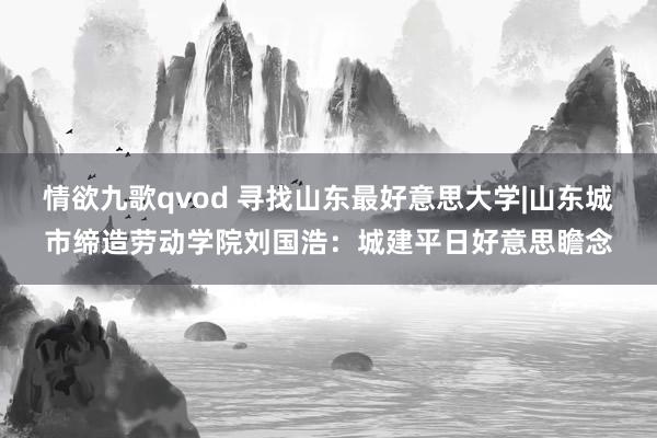 情欲九歌qvod 寻找山东最好意思大学|山东城市缔造劳动学院刘国浩：城建平日好意思瞻念