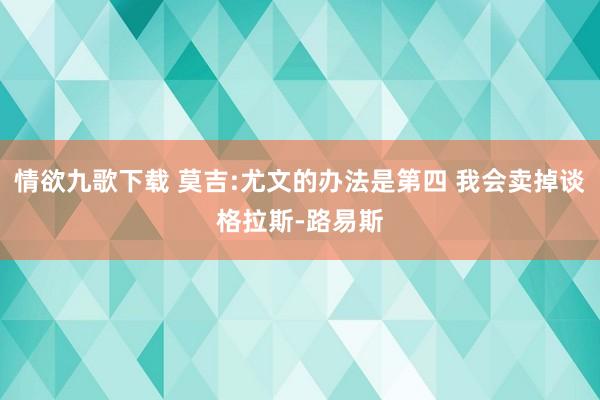 情欲九歌下载 莫吉:尤文的办法是第四 我会卖掉谈格拉斯-路易斯