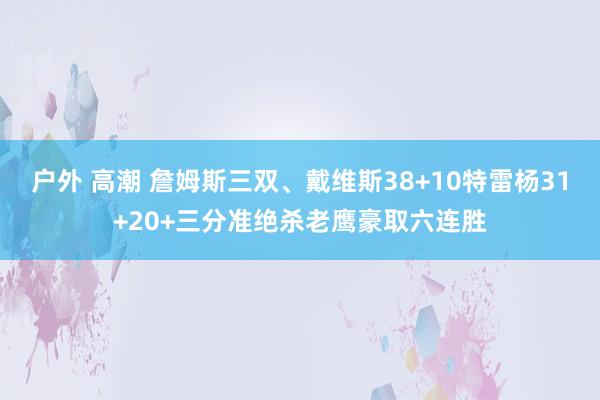 户外 高潮 詹姆斯三双、戴维斯38+10特雷杨31+20+三分准绝杀老鹰豪取六连胜