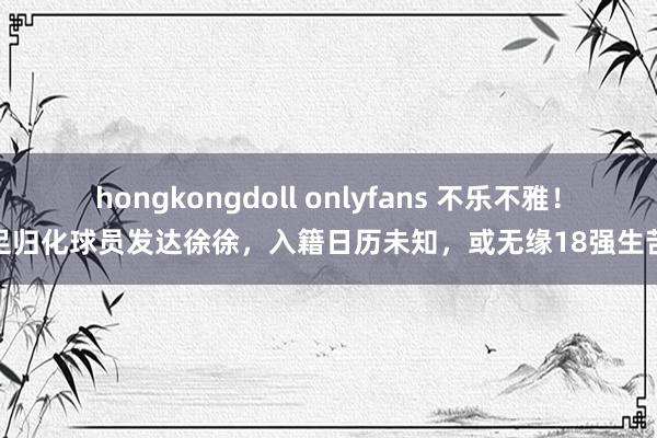 hongkongdoll onlyfans 不乐不雅！国足归化球员发达徐徐，入籍日历未知，或无缘18强生苦战