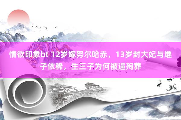 情欲印象bt 12岁嫁努尔哈赤，13岁封大妃与继子依稀，生三子为何被逼殉葬