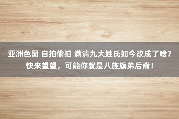 亚洲色图 自拍偷拍 满清九大姓氏如今改成了啥？快来望望，可能你就是八旌旗弟后裔！