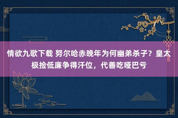 情欲九歌下载 努尔哈赤晚年为何幽弟杀子？皇太极捡低廉争得汗位，代善吃哑巴亏