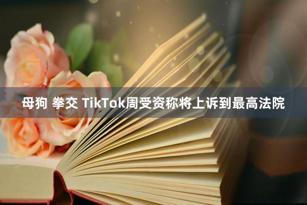 母狗 拳交 TikTok周受资称将上诉到最高法院