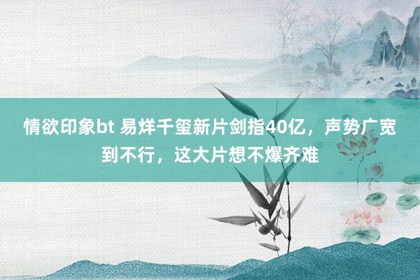 情欲印象bt 易烊千玺新片剑指40亿，声势广宽到不行，这大片想不爆齐难