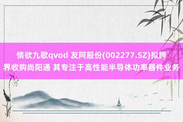 情欲九歌qvod 友阿股份(002277.SZ)拟跨界收购尚阳通 其专注于高性能半导体功率器件业务