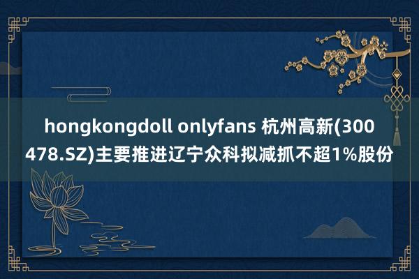 hongkongdoll onlyfans 杭州高新(300478.SZ)主要推进辽宁众科拟减抓不超1%股份