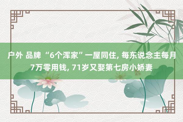 户外 品牌 “6个浑家”一屋同住， 每东说念主每月7万零用钱， 71岁又娶第七房小娇妻