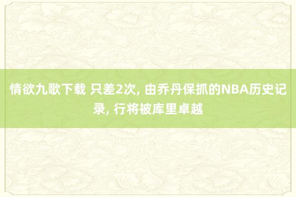 情欲九歌下载 只差2次， 由乔丹保抓的NBA历史记录， 行将被库里卓越